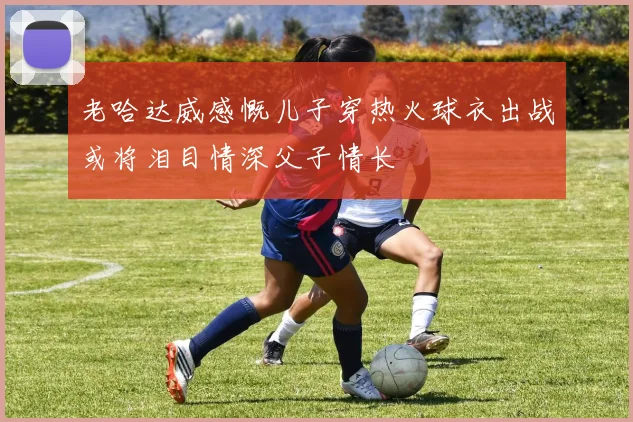 老哈达威感慨儿子穿热火球衣出战或将泪目情深父子情长