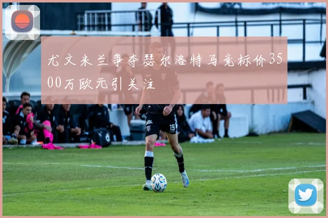 尤文米兰争夺瑟尔洛特马竞标价3500万欧元引关注