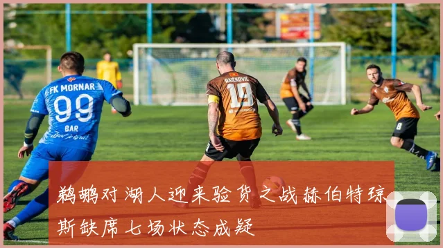 鹈鹕对湖人迎来验货之战赫伯特琼斯缺席七场状态成疑