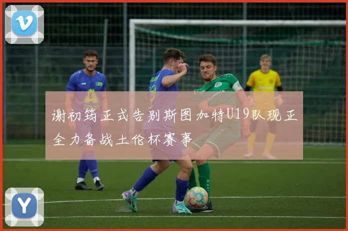 谢初筠正式告别斯图加特U19队现正全力备战土伦杯赛事