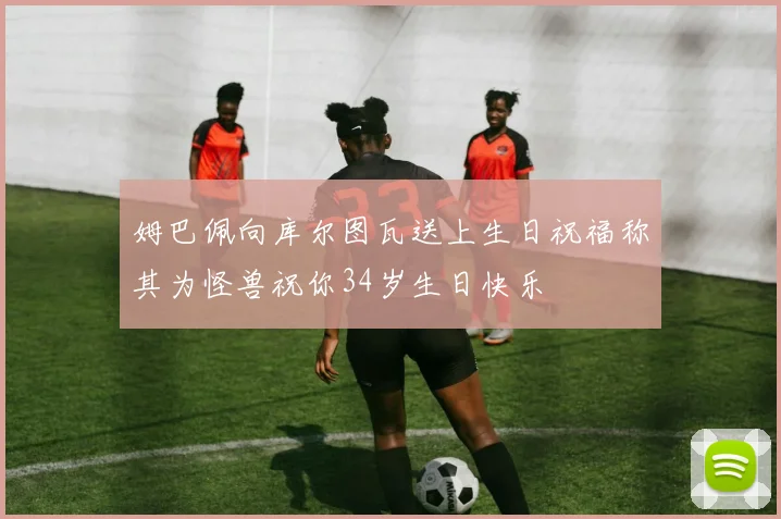 姆巴佩向库尔图瓦送上生日祝福称其为怪兽祝你34岁生日快乐