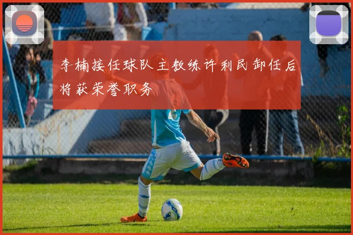 李楠接任球队主教练许利民卸任后将获荣誉职务