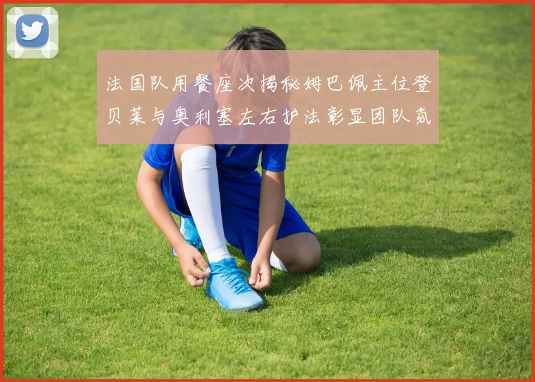 法国队用餐座次揭秘姆巴佩主位登贝莱与奥利塞左右护法彰显团队氛围