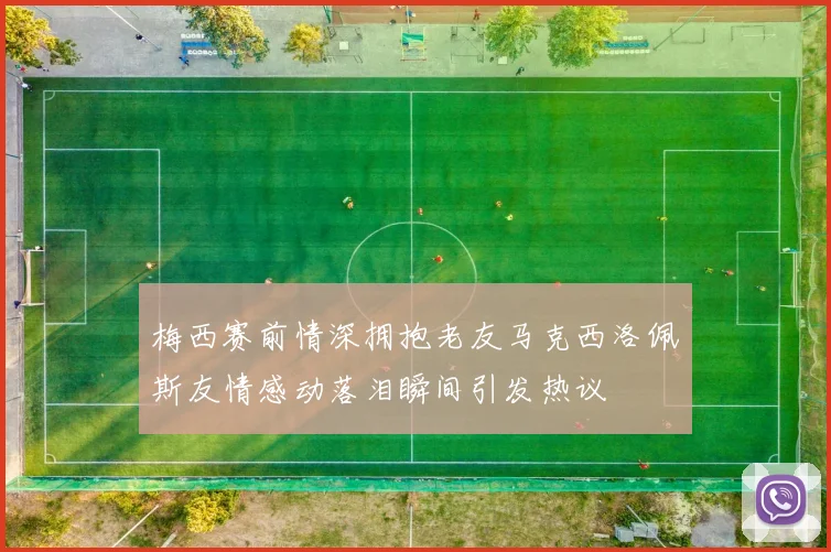 梅西赛前情深拥抱老友马克西洛佩斯友情感动落泪瞬间引发热议