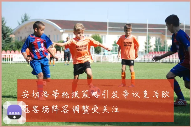 安切洛蒂轮换策略引发争议皇马欧冠客场阵容调整受关注
