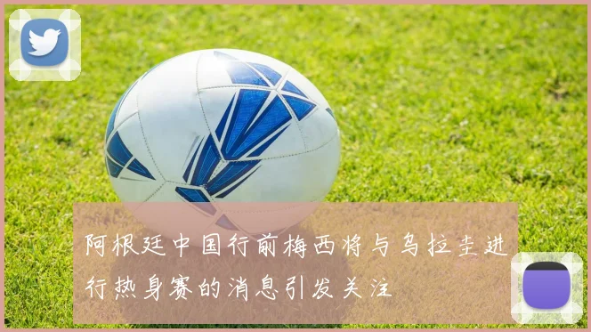 阿根廷中国行前梅西将与乌拉圭进行热身赛的消息引发关注
