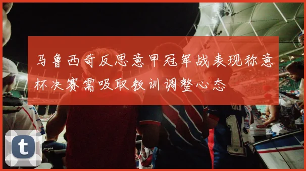 马鲁西奇反思意甲冠军战表现称意杯决赛需吸取教训调整心态