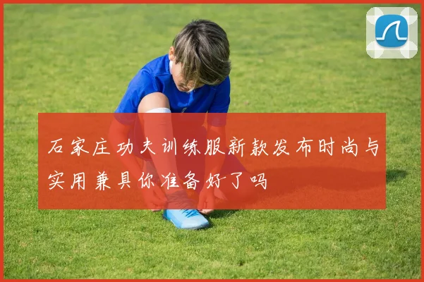 石家庄功夫训练服新款发布时尚与实用兼具你准备好了吗