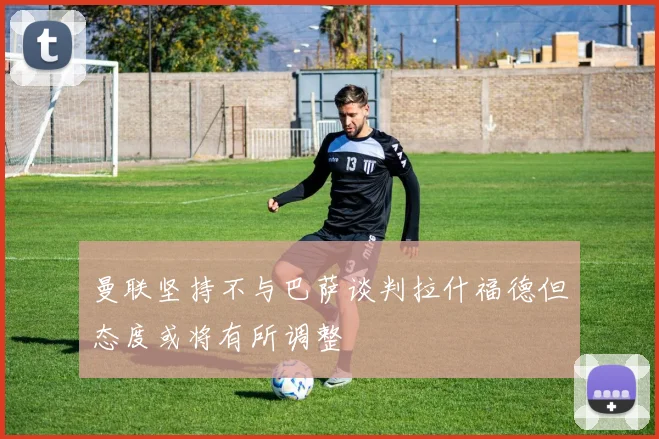 曼联坚持不与巴萨谈判拉什福德但态度或将有所调整