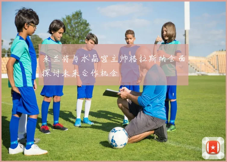米兰将与水晶宫主帅格拉斯纳会面探讨未来合作机会