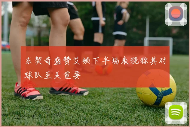 东契奇盛赞艾顿下半场表现称其对球队至关重要