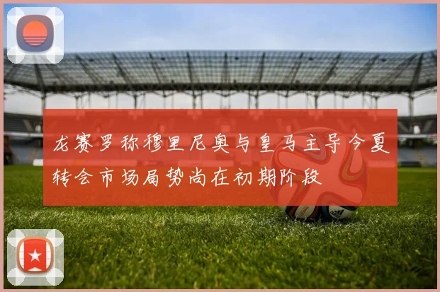 龙赛罗称穆里尼奥与皇马主导今夏转会市场局势尚在初期阶段