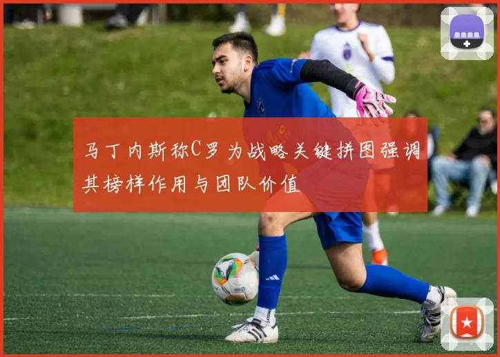 马丁内斯称C罗为战略关键拼图强调其榜样作用与团队价值