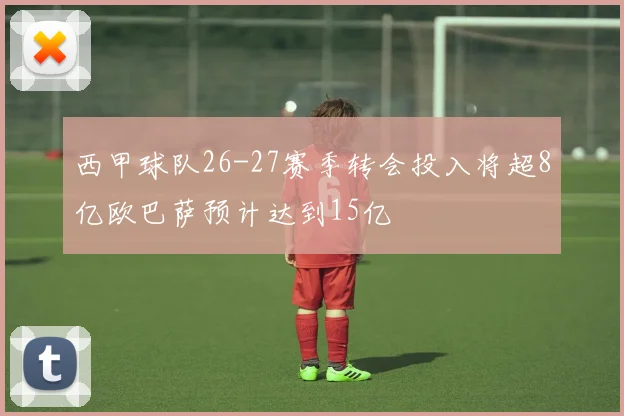 西甲球队26-27赛季转会投入将超8亿欧巴萨预计达到15亿