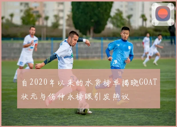 自2020年以来的水货榜单揭晓GOAT状元与伤仲永榜眼引发热议