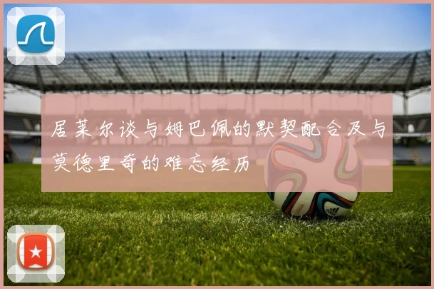 居莱尔谈与姆巴佩的默契配合及与莫德里奇的难忘经历