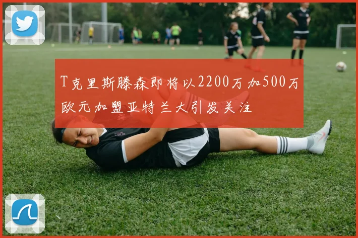 T克里斯滕森即将以2200万加500万欧元加盟亚特兰大引发关注