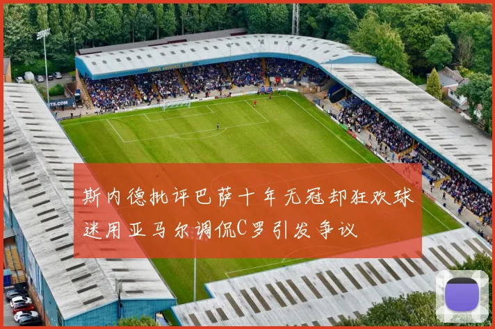 斯内德批评巴萨十年无冠却狂欢球迷用亚马尔调侃C罗引发争议