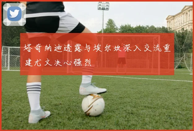塔奇纳迪透露与埃尔坎深入交流重建尤文决心强烈