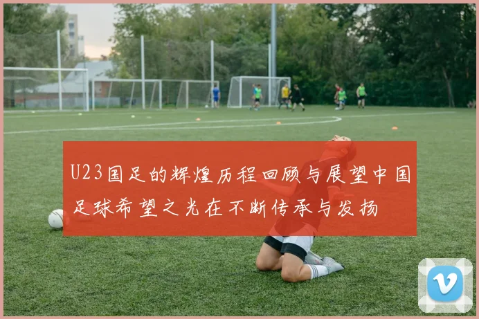 U23国足的辉煌历程回顾与展望中国足球希望之光在不断传承与发扬