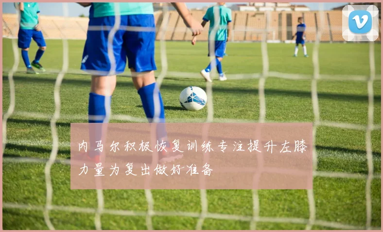 内马尔积极恢复训练专注提升左膝力量为复出做好准备