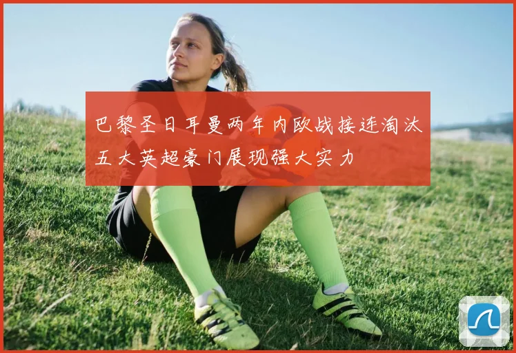 巴黎圣日耳曼两年内欧战接连淘汰五大英超豪门展现强大实力