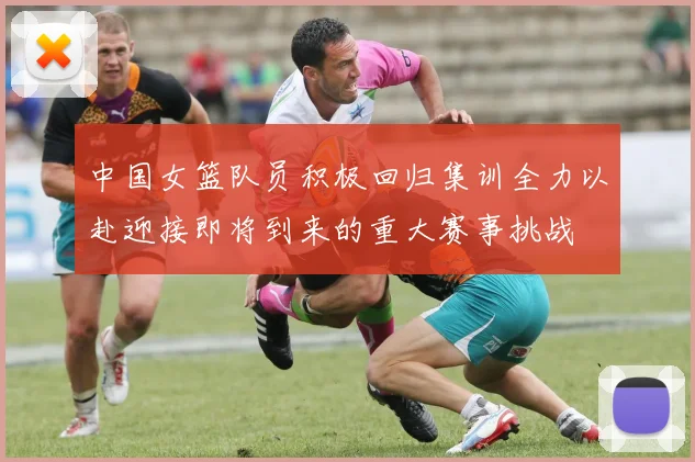 中国女篮队员积极回归集训全力以赴迎接即将到来的重大赛事挑战