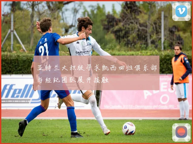 亚特兰大积极寻求凯西回归俱乐部与经纪团队展开接触