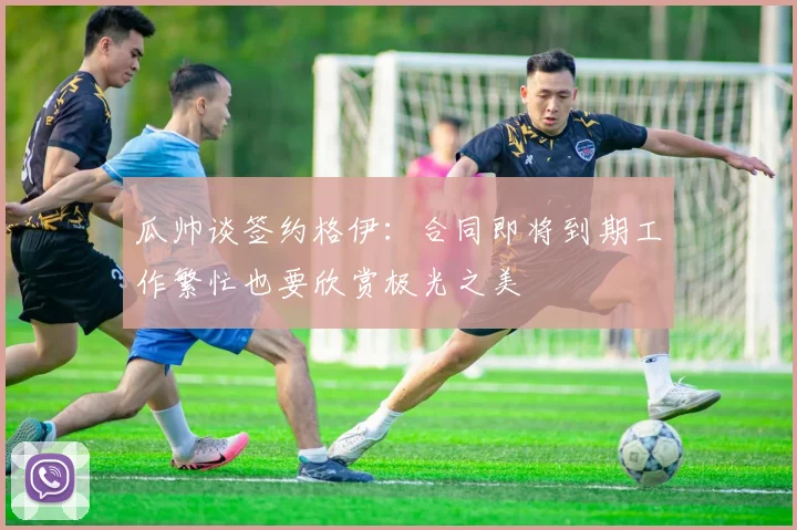 瓜帅谈签约格伊：合同即将到期工作繁忙也要欣赏极光之美