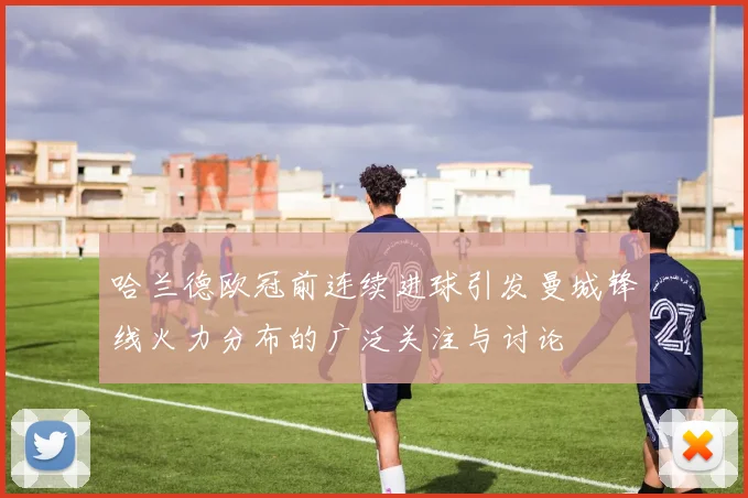 哈兰德欧冠前连续进球引发曼城锋线火力分布的广泛关注与讨论