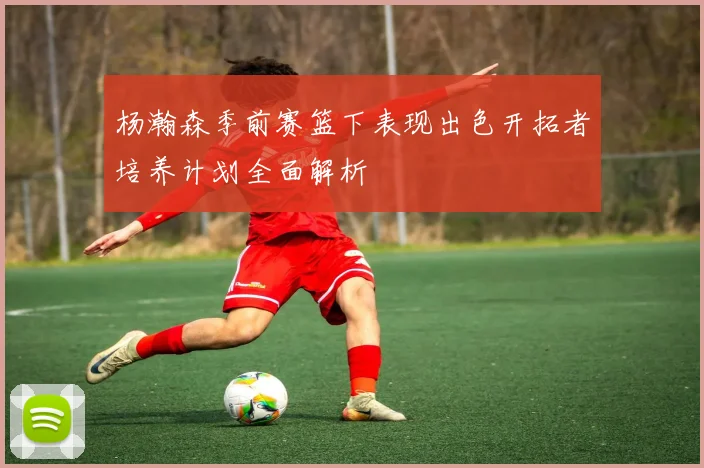 杨瀚森季前赛篮下表现出色开拓者培养计划全面解析